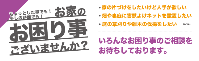 家の片づけをしたいけど人手が欲しい。庭の草刈りや雑木の伐採をしたい。畑や裏庭に害獣よけネットを設置したいなどなど。いろんなお困り事のご相談もお受けしております。